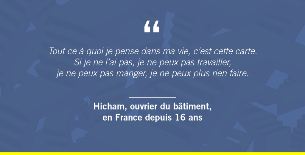 « Tout ce à quoi je pense dans ma vie, c’est cette carte. Si je ne l’ai pas, je ne peux pas travailler, je ne peux pas manger, je ne peux plus rien faire. »
Hicham, ouvrier du bâtiment, en France depuis 16 ans