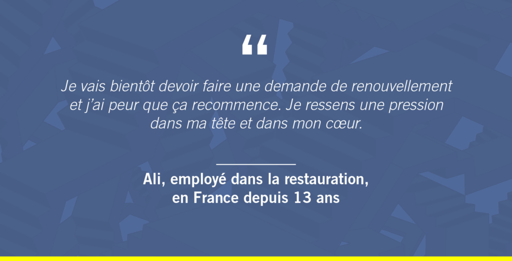 « Je vais bientôt devoir faire une demande de renouvellement et j’ai peur que ça recommence. Je ressens une pression dans ma tête et dans mon cœur. »
Ali, employé dans la restauration, en France depuis 13 ans
